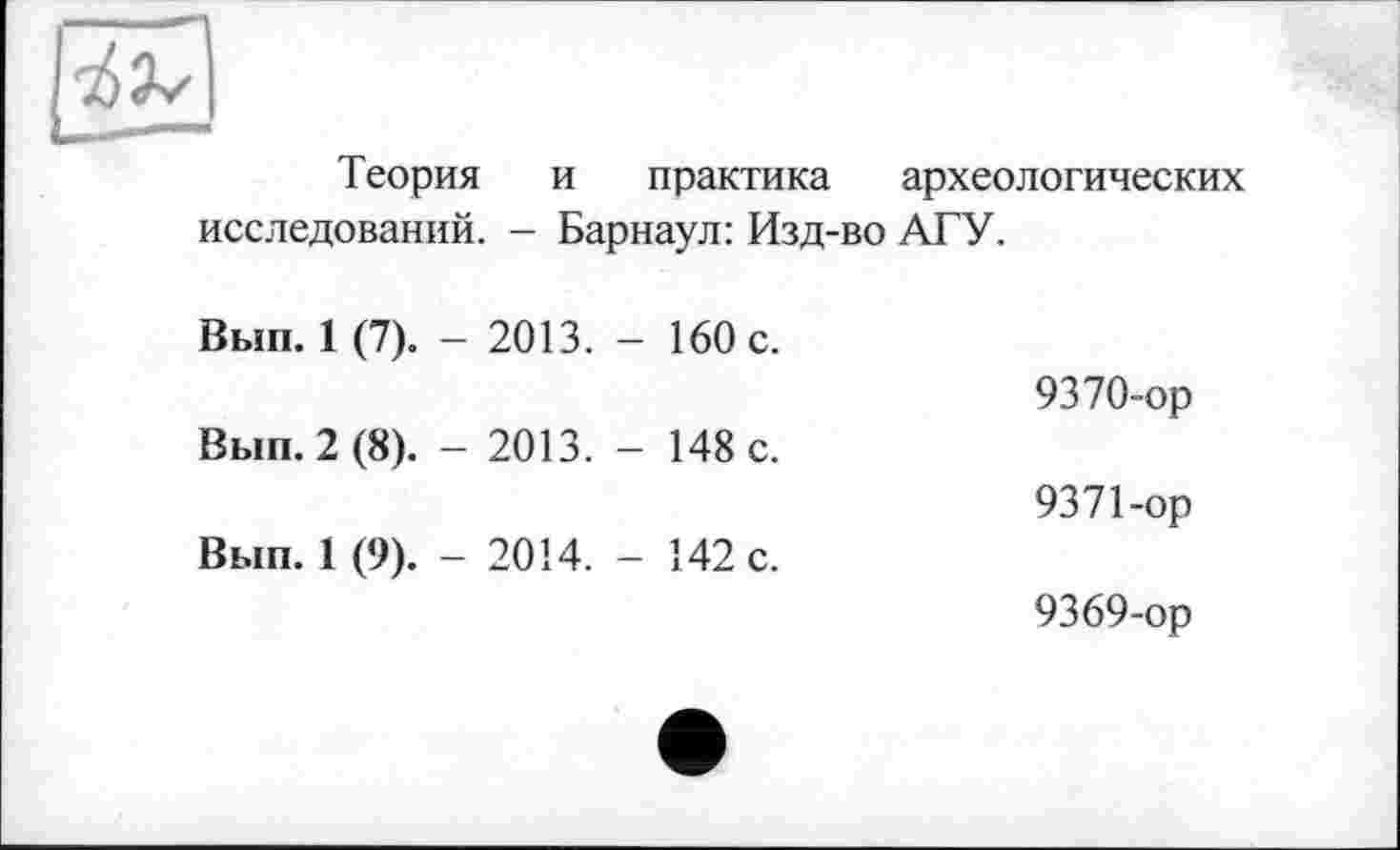 ﻿Теория и практика археологических
исследований. - Барнаул: Изд-во АГУ.
Вып. 1 (7). - 2013. - 160 с.	9370-ор
Вып. 2 (8). - 2013. - 148 с.	937 Гор
Вып. 1 (9). - 2014. - 142 с.	9369-ор